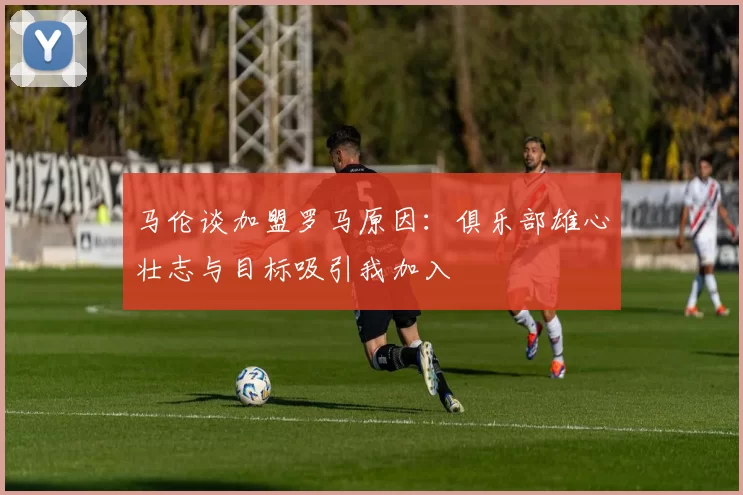 马伦谈加盟罗马原因：俱乐部雄心壮志与目标吸引我加入