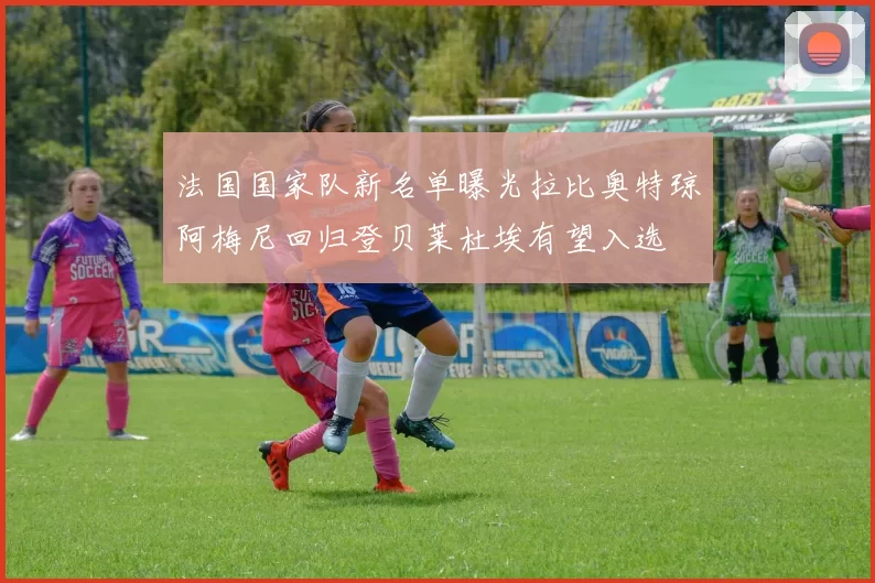 法国国家队新名单曝光拉比奥特琼阿梅尼回归登贝莱杜埃有望入选