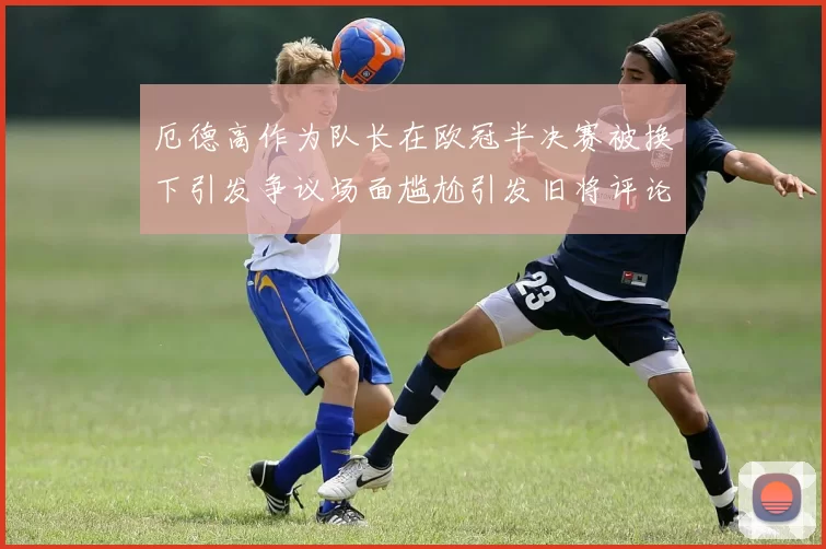 厄德高作为队长在欧冠半决赛被换下引发争议场面尴尬引发旧将评论
