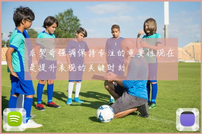 东契奇强调保持专注的重要性现在是提升表现的关键时刻