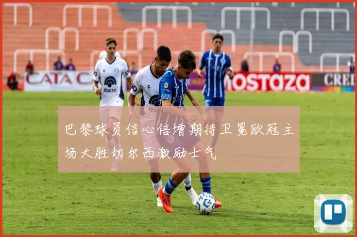 巴黎球员信心倍增期待卫冕欧冠主场大胜切尔西激励士气