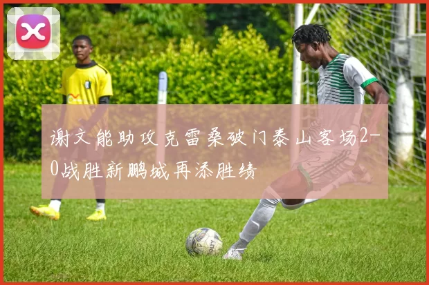 谢文能助攻克雷桑破门泰山客场2-0战胜新鹏城再添胜绩
